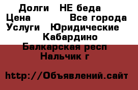 Долги - НЕ беда ! › Цена ­ 1 000 - Все города Услуги » Юридические   . Кабардино-Балкарская респ.,Нальчик г.